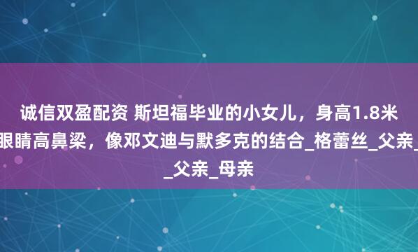 诚信双盈配资 斯坦福毕业的小女儿，身高1.8米，大眼睛高鼻梁，像邓文迪与默多克的结合_格蕾丝_父亲_母亲