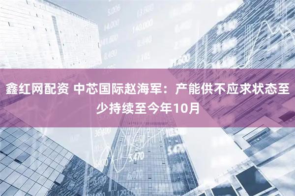 鑫红网配资 中芯国际赵海军：产能供不应求状态至少持续至今年10月