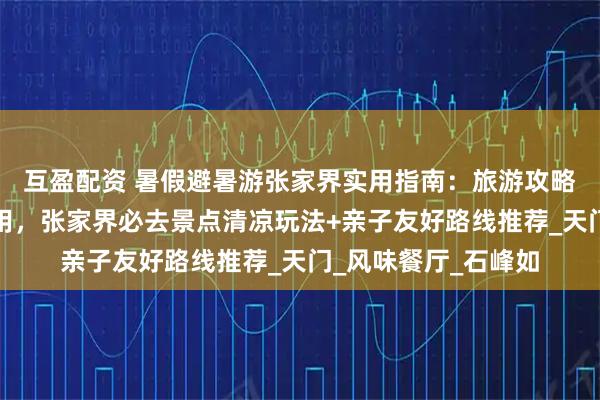 互盈配资 暑假避暑游张家界实用指南：旅游攻略张家界五日游及费用，张家界必去景点清凉玩法+亲子友好路线推荐_天门_风味餐厅_石峰如