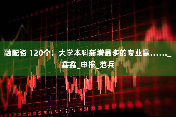 融配资 120个！大学本科新增最多的专业是……_鑫鑫_申报_范兵