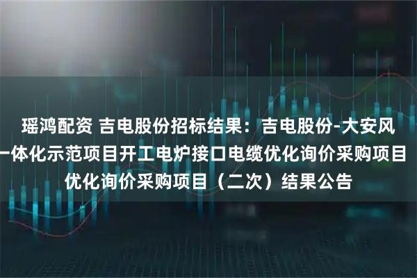 瑶鸿配资 吉电股份招标结果：吉电股份-大安风光制绿氢合成氨一体化示范项目开工电炉接口电缆优化询价采购项目（二次）结果公告