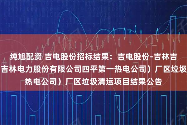纯旭配资 吉电股份招标结果：吉电股份-吉林吉长电力有限公司（吉林电力股份有限公司四平第一热电公司）厂区垃圾清运项目结果公告