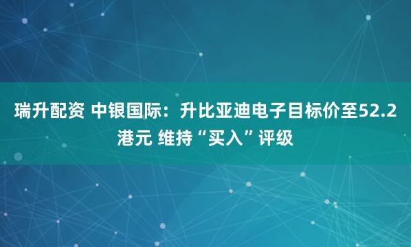 瑞升配资 中银国际:升比亚迪电子目标价至52.2港元 维持“买入”评级