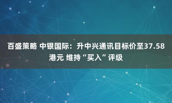 百盛策略 中银国际：升中兴通讯目标价至37.58港元 维持“买入”评级