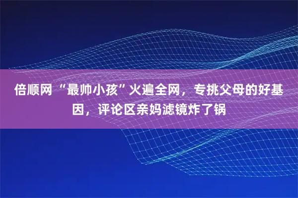 倍顺网 “最帅小孩”火遍全网，专挑父母的好基因，评论区亲妈滤镜炸了锅