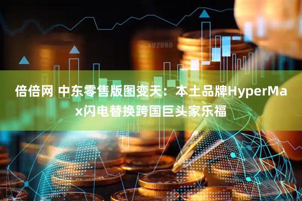 倍倍网 中东零售版图变天:本土品牌HyperMax闪电替换跨国巨头家乐福