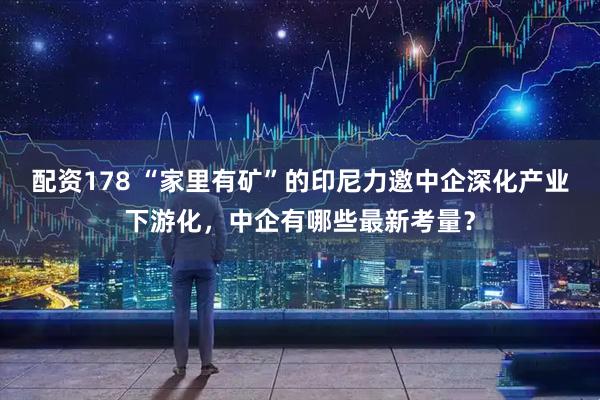 配资178 “家里有矿”的印尼力邀中企深化产业下游化，中企有哪些最新考量？