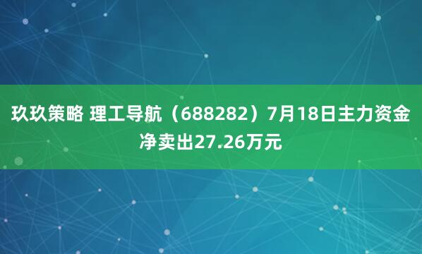 玖玖策略 理工导航（688282）7月18日主力资金净卖出27.26万元