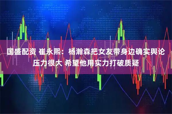 国盛配资 崔永熙：杨瀚森把女友带身边确实舆论压力很大 希望他用实力打破质疑