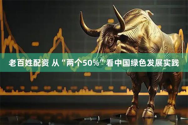 老百姓配资 从“两个50%”看中国绿色发展实践