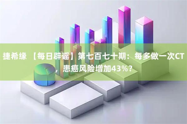 捷希缘 【每日辟谣】第七百七十期：每多做一次CT，患癌风险增加43%？