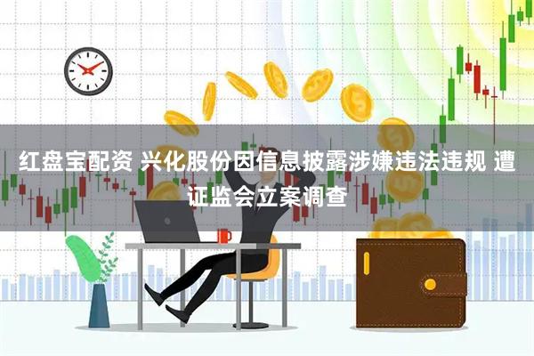 红盘宝配资 兴化股份因信息披露涉嫌违法违规 遭证监会立案调查