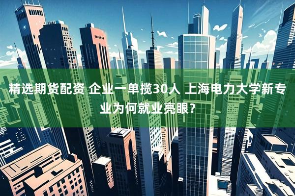 精选期货配资 企业一单揽30人 上海电力大学新专业为何就业亮眼？