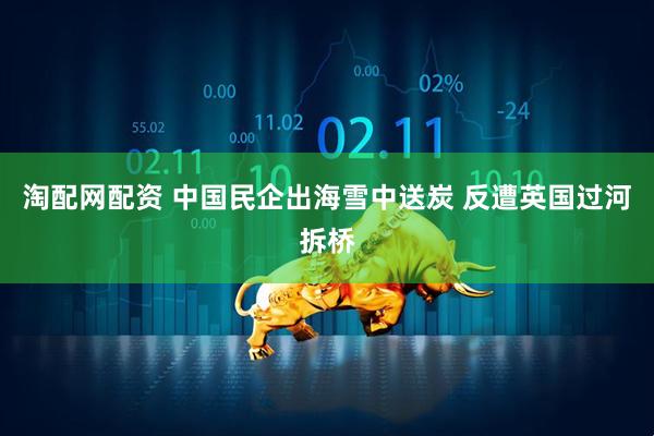 淘配网配资 中国民企出海雪中送炭 反遭英国过河拆桥
